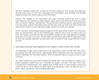 Tools Phase 1: Stop Before You Start Pause, Notice, Observe53
The three colleagues agreed that, actually, the first three settings on their list did not handle peak
demand all that well, or in the case of sporting events and airports, peak demands were handled
simply by having more staff on duty to meet the demand.
However, the thought of the supermarket was useful. Someone pointed out that a certain
supermarket in town advertised a policy saying it would open a new check out if there were more
than 4 customers waiting in existing lanes. They agreed that it would be good to understand better
how that system worked. Importantly, where do the extra check out staff come from (noting that
supermarkets operate on very small profit margins and have to watch costs closely)?
On the way home, the pathology manager stopped in to this supermarket to observe. As the queues
grew, an announcement came on the overhead pager calling for more check out staff to come up
front. The manager noted that the fruit and vegetable manager and the meat department manager
both came out to open a new lane. The key insight was that senior staff within the supermarket took
on new roles, typically undertaken by more junior staff, as needed to help manage the times of peak
demand.
4. Think about how you could apply those new insights or ideas to your own setting.
The pathology manager took this idea back to his department to work on with staff. Now, when
the waiting room fills with patients, appropriately skilled individuals leave their usual posts and
help the phlebotomists take blood samples. When the demand reduces everyone returns to their
usual role.
You might say that this seems rather obvious and simple. But it was not obvious or simple to the
people originally involved who were frustrated by budget constraints that kept them from
recruiting more phlebotomists. And, judging from waiting rooms in many hospitals around the
world, the idea is not so obvious to others either! It is only obvious when one takes the time to
pause, notice and observe. That is thinking differently!
TD_01_TOOLS_ALL 12/9/07 9:21 am Page 21
 