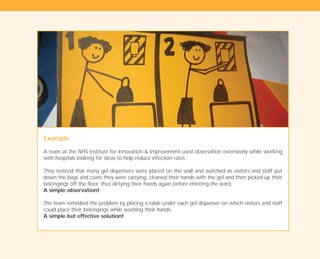 Example
A team at the NHS Institute for Innovation & Improvement used observation extensively while working
with hospitals looking for ideas to help reduce infection rates.
They noticed that many gel dispensers were placed on the wall and watched as visitors and staff put
down the bags and coats they were carrying, cleaned their hands with the gel and then picked up their
belongings off the floor, thus dirtying their hands again before entering the ward.
A simple observation!
The team remedied the problem by placing a table under each gel dispenser on which visitors and staff
could place their belongings while washing their hands.
A simple but effective solution!
TD_01_TOOLS_ALL 12/9/07 9:21 am Page 22
 