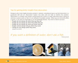 Tools Phase 1: Stop Before You Start Pause, Notice, Observe55
Tips for gaining better insights from observation
Designers who create highly innovative products, solutions, and physical spaces say that observation is a
purposeful skill and art. Observation inspires new ideas and can help to redefine the problem.
Observation is a mindset that involves seeing beyond the surface to really understand what is going on
and how a system works or fails. It is an attitude of insatiable curiosity. When you are immersed within
a system, it can often be impossible to see the blindingly obvious. You need to observe because:
N People do not always do what they say they do.
N People do not always do what they think they do.
N People do not always do what you think they do.
N People cannot always tell you what they need.
N Things are not always what they seem.
(Adapted from IDEO)
If you want a definition of water, don’t ask a fish.
Chinese proverb
TD_01_TOOLS_ALL 12/9/07 9:21 am Page 23
 