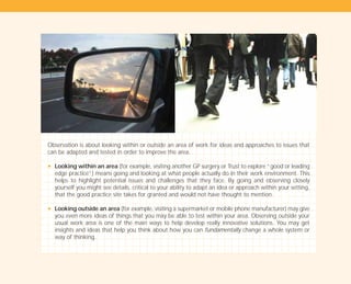 Observation is about looking within or outside an area of work for ideas and approaches to issues that
can be adapted and tested in order to improve the area.
N Looking within an area (for example, visiting another GP surgery or Trust to explore “good or leading
edge practice”) means going and looking at what people actually do in their work environment. This
helps to highlight potential issues and challenges that they face. By going and observing closely
yourself you might see details, critical to your ability to adapt an idea or approach within your setting,
that the good practice site takes for granted and would not have thought to mention.
N Looking outside an area (for example, visiting a supermarket or mobile phone manufacturer) may give
you even more ideas of things that you may be able to test within your area. Observing outside your
usual work area is one of the main ways to help develop really innovative solutions. You may get
insights and ideas that help you think about how you can fundamentally change a whole system or
way of thinking.
TD_01_TOOLS_ALL 12/9/07 9:21 am Page 24
 