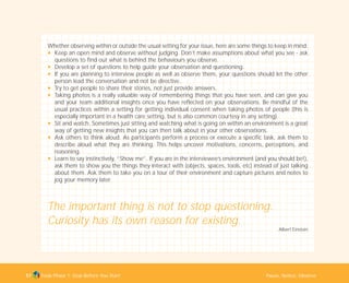 Tools Phase 1: Stop Before You Start Pause, Notice, Observe57
Whether observing within or outside the usual setting for your issue, here are some things to keep in mind:
N Keep an open mind and observe without judging. Don’t make assumptions about what you see - ask
questions to find out what is behind the behaviours you observe.
N Develop a set of questions to help guide your observation and questioning.
N If you are planning to interview people as well as observe them, your questions should let the other
person lead the conversation and not be directive.
N Try to get people to share their stories, not just provide answers.
N Taking photos is a really valuable way of remembering things that you have seen, and can give you
and your team additional insights once you have reflected on your observations. Be mindful of the
usual practices within a setting for getting individual consent when taking photos of people (this is
especially important in a health care setting, but is also common courtesy in any setting).
N Sit and watch. Sometimes just sitting and watching what is going on within an environment is a great
way of getting new insights that you can then talk about in your other observations.
N Ask others to think aloud. As participants perform a process or execute a specific task, ask them to
describe aloud what they are thinking. This helps uncover motivations, concerns, perceptions, and
reasoning.
N Learn to say instinctively, “Show me”. If you are in the interviewee’s environment (and you should be!),
ask them to show you the things they interact with (objects, spaces, tools, etc) instead of just talking
about them. Ask them to take you on a tour of their environment and capture pictures and notes to
jog your memory later.
The important thing is not to stop questioning.
Curiosity has its own reason for existing.
Albert Einstein
TD_01_TOOLS_ALL 12/9/07 9:21 am Page 25
 