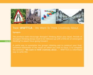Concepts: 26
Tool: WWTTCA - We Want To Think Creatively About...
Synopsis
The previous tools encourage divergent thinking about your issues. Periods of
divergent thinking always need to be followed up with a little bit of convergent
thinkingI
to assure focus going forward.
A useful way to summarise the group’s thinking and to construct your final,
reframed statements of the issues on which you wish to focus, is to complete
the sentence “We want to think creatively about…”. WWTTCA is a shorthand
way to write this.
TD_01_TOOLS_ALL 12/9/07 9:21 am Page 26
 