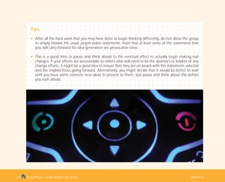 Tools Phase 1: Stop Before You Start WWTTCA61
Tips
N After all the hard work that you may have done to begin thinking differently, do not allow the group
to simply choose the usual, jargon-laden statements. Insist that at least some of the statements that
you will carry forward for idea generation are provocative ones.
N This is a good time to pause and think ahead to the eventual effort to actually begin making real
changes. If your efforts are accountable to others who will need to be the sponsors or leaders of any
change efforts, it might be a good idea to ensure that they are on-board with the statements selected
and the implied focus going forward. Alternatively, you might decide that it would be better to wait
until you have some concrete new ideas to present to them. Just pause and think about this before
you rush ahead.
TD_01_TOOLS_ALL 12/9/07 9:21 am Page 29
 