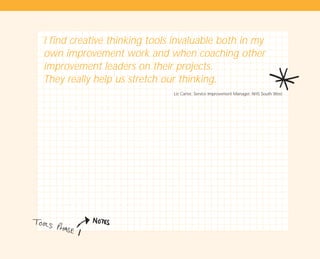 I find creative thinking tools invaluable both in my
own improvement work and when coaching other
improvement leaders on their projects.
They really help us stretch our thinking.
Liz Carter, Service Improvement Manager, NHS South West
TD_01_TOOLS_ALL 12/9/07 9:21 am Page 30
 
