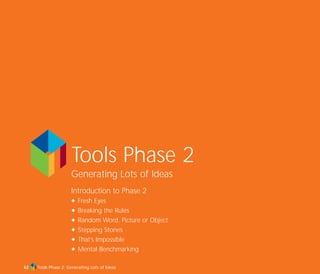 Tools Phase 2: Generating Lots of Ideas
Tools Phase 2
Generating Lots of Ideas
Introduction to Phase 2
N Fresh Eyes
N Breaking the Rules
N Random Word, Picture or Object
N Stepping Stones
N That’s Impossible
N Mental Benchmarking
63
TD_02_TOOLS_ALL 12/9/07 9:26 am Page 1
 
