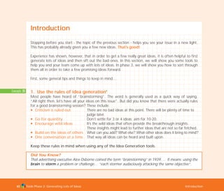 Concepts: 25
Tools Phase 2: Generating Lots of Ideas Introduction65
Introduction
Stopping before you start - the topic of the previous section - helps you see your issue in a new light.
This has probably already given you a few new ideas. That’s good!
Experience has shown, however, that in order to get a few really great ideas, it is often helpful to first
generate lots of ideas and then sift out the bad ones. In this section, we will show you some tools to
help you and your team come up with lots of ideas. In phase 3, we will show you how to sort through
them all in order to take a few promising ideas forward.
First, some general tips and things to keep in mind…
1. Use the rules of idea generationI
Most people have heard of “brainstorming”. The word is generally used as a quick way of saying,
“All right then, let’s have all your ideas on this issue”. But did you know that there were actually rules
for a good brainstorming session? These include:
N Criticism is ruled out There are no bad ideas at this point. There will be plenty of time to
judge later.
N Go for quantity Don’t settle for 3 or 4 ideas; aim for 10-20.
N Encourage wild ideas It’s the wild ideas that often provide the breakthrough insights.
These insights might lead to further ideas that are not so far fetched.
N Build on the ideas of others What can you add? What else? What other ideas does it bring to mind?’
N One conversation at a time That way all ideas can be heard and built upon.
Keep these rules in mind when using any of the Idea Generation tools.
Did You Know?
That advertising executive Alex Osborne coined the term “brainstorming” in 1939…. It means: using the
brain to storm a problem or challenge… “each stormer audaciously attacking the same objective”.
TD_02_TOOLS_ALL 12/9/07 9:26 am Page 3
 