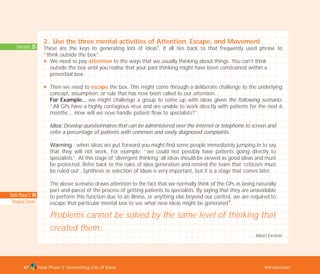 Tools Phase 2: Generating Lots of Ideas Introduction67
Concepts: 25
2. Use the three mental activities of Attention, Escape, and Movement
These are the keys to generating lots of ideas
I
. It all ties back to that frequently used phrase to
“think outside the box”:
N We need to pay attention to the ways that we usually thinking about things. You can’t think
outside the box until you realise that your past thinking might have been constrained within a
proverbial box.
N Then we need to escape the box. This might come through a deliberate challenge to the underlying
concept, assumption, or rule that has now been called to our attention.
For Example... we might challenge a group to come up with ideas given the following scenario:
“All GPs have a highly contagious virus and are unable to work directly with patients for the next 6
months… How will we now handle patient flow to specialists?”
Idea: Develop questionnaires that can be administered over the internet or telephone to screen and
refer a percentage of patients with common and easily diagnosed complaints.
Warning - when ideas are put forward you might find some people immediately jumping in to say
that they will not work. For example: “we could not possibly have patients going directly to
specialists”. At this stage of ‘divergent thinking’ all ideas should be viewed as good ideas and must
be protected. Refer back to the rules of idea generation and remind the team that ‘criticism must
be ruled out’. Synthesis or selection of ideas is very important, but it is a stage that comes later.
The above scenario draws attention to the fact that we normally think of the GPs as being naturally
part-and-parcel of the process of getting patients to specialists. By saying that they are unavailable
to perform this function due to an illness, or anything else beyond our control, we are required to
escape that particular mental box to see what new ideas might be generated
I
.
Problems cannot be solved by the same level of thinking that
created them.
Albert Einstein
Tools Phase 2: 94
Stepping Stones
TD_02_TOOLS_ALL 12/9/07 9:26 am Page 5
 