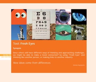 Tool: Fresh Eyes
Synopsis
Since others will have different ways of thinking and approaching challenges,
we might be able to make a novel connectionI
by using “Fresh Eyes” and
thinking like another person, or making links to another industry.
New ideas come from differences.
Nicholas Negroponte
Tools Phase 1: 40
Others’ Point of View
TD_02_TOOLS_ALL 12/9/07 9:27 am Page 8
 