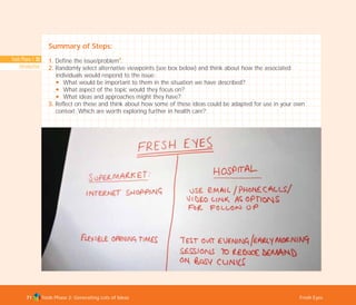Tools Phase 1: 33
Introduction
Tools Phase 2: Generating Lots of Ideas Fresh Eyes71
Summary of Steps:
1. Define the issue/problem
I
.
2. Randomly select alternative viewpoints (see box below) and think about how the associated
individuals would respond to the issue:
N What would be important to them in the situation we have described?
N What aspect of the topic would they focus on?
N What ideas and approaches might they have?
3. Reflect on these and think about how some of these ideas could be adapted for use in your own
context: Which are worth exploring further in health care?
TD_02_TOOLS_ALL 12/9/07 9:27 am Page 9
 