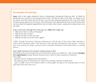 An example of Fresh Eyes:
Issue: John is once again waiting for hours in Wednesday’s orthopaedic follow-up clinic. He thinks he
should have an x-ray but no one has given him a form. Last time he came to the clinic, he waited to see
the doctor who then wrote the form for the x-ray. He went along and queued for the x-ray, after which
he had to queue again to see the doctor. There have been some improvements in the service because John
can now book his outpatient appointment, but no matter what is done, waiting times always seem to be
the same.
Look at this issue through the fresh eyes of a child, who might ask:
N Why do we have to come to this place?
N Why do we have to wait?
N Why do we have to have the test?
N Why do we have to see the doctor again?
“Walk” through the process. Someone could even act into the role of the curious child, and make a
note of all the questions ‘why?’. Then take each ‘why’ question, (banning the easy response: “because
that is the way we do things”) and use them to stimulate thinking of several alternatives to existing
process.
How might someone from another industry look at this?
By looking at this issue through fresh eyes from another industry, we might ask: “How would a manager
of a supermarket manage demand at peak times in order to reduce waiting at checkouts?”
They might…
...promote internet shopping with home delivery
...flex opening times so that people can shop in the evenings instead of at peak times
...open a smaller store in the business district so that people can drop in for small purchases on their
way home from work and so on…
TD_02_TOOLS_ALL 12/9/07 9:27 am Page 10
 