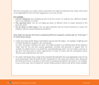Tools Phase 2: Generating Lots of Ideas Fresh Eyes73
This then encourages us to make creative connections we might not otherwise have made, and to look
at the applicability of some of these suggestions to our own context.
For example….
N Internet shopping: Does all follow-up have to be face-to-face, or could we use a different method,
such as via telephone or email?
N Flex opening times: Can we run follow-up clinics at different times to reduce demand at this
particular clinic?
N Set up shops in other places: Can we agree protocols with our local GP practices to assess the
viability of patients being followed up elsewhere?
How might we describe this from a completely different viewpoint, another pair of “fresh eyes”?
If I think about skiing:
N I make sure I have all the things I need before I go out onto the slopes. For example, I might go over
a mental checklist for my gloves, skis, and ski pass.
For John, the patient waiting in the clinic, this might translate to us thinking about all the things he
might need for this visit and creating appropriate checklists and processes to support that. For
example, he might need an x–ray, blood test, and physiotherapy report. Let’s set in place a process to
get all of that done prior to John’s appointment, in order to ensure that the consultation will be
effective and comprehensive first time.
N As a skier I will always have a map of the mountain that identifies the most appropriate route for me
to go and includes ‘stop off’ points for lifts, restaurants etc. We could send a map to John, along with
the relevant test forms, to indicate in what order he should go through the clinic process. For example,
x-ray as a first stop, then the blood test, before finally seeing the doctor with all the results available.
TD_02_TOOLS_ALL 12/9/07 9:27 am Page 11
 