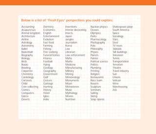 Below is a list of “Fresh Eyes” perspectives you could explore:
Accounting
Acupuncture
Animal kingdom
Architecture
Airline
Astrology
Astronomy
Ballet
Basketball
Biography
Biology
Birds
Books
Bowling
Carpenter
Chemistry
Cardiology
Cartoons
Child
Coin collecting
Comics
Computers
Dance
Deserts
Dentistry
Economics
English
Entertainment
Evolution
Fast food
Farming
Fishing
Fine cooking
Funeral homes
Finance
Football
Flying
Geology
Geography
Government
Golf
Grocers
Garbage
Hunting
History
Hotel
Igloo
India
Inventions
Interior decorating
Insects
Japan
Jungles
Journalism
Korea
Law
Librarian
Law enforcement
Mafia
Maths
Medicine
Manufacturing
Military
Mining
Meteorology
Monuments
Moon
Monasteries
Music
Mythology
Movies
Nutrition
Nuclear physics
Oceans
Olympics
Parks
Pharmacology
Photography
Polo
Philosophy
Physics
Planets
Painter
Political science
Politics
Plumbing
Printing
Religion
Restaurants
Race team
Resorts
Sculpture
Seminars
Sailing
Skiing
Soap operas
Shakespeare plays
South America
Space
Sociology
Stars
Steel
TV news
Tabloids
Tall buildings
Television
Tennis
Transportation
Terrorism
Theatre
Travel industry
Sun
Unions
Vatican
Wine
Warehousing
Zoo
TD_02_TOOLS_ALL 12/9/07 9:27 am Page 12
 