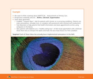Tools Phase 2: Generating Lots of Ideas Fresh Eyes75
Example
N We want to think creatively about (WWTTCA)... Improvements in Primary Care.
N Perspectives randomly selected... Airline, Librarian, Supermarket.
N Some ideas generated:
N Establish "frequent flyers" club for patients with chronic or re-occurring conditions. Patients can
order prescriptions, schedule tests, or complete self-assessments with minimal staff involvement.
N Train librarians to help patients find health information and book appointments on-line using
computers in the library.
N Take patients with diabetes on a “healthy eating tour” of their local supermarket with a dietician.
Show them how to interpret the labels and make the best food choices for their condition.
Surprise! Each of these ideas has actually been implemented somewhere in the NHS.
TD_02_TOOLS_ALL 12/9/07 9:27 am Page 13
 