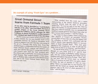 An example of using “Fresh Eyes” on a problem….
Great Ormond Street
learns from Formula 1 Team
It was after what he described as "a particularlybad day at the office" that Prof Elliott, the head ofcardiac surgery at the Great Ormond StreetHospital for Children, and his colleague, Dr AllanGoldman, in charge of paediatric cardiac intensivecare, slumped into chairs in front of the television.On the screen was a motor racing grand prix and,as they watched, the two men became aware of thesimilarities between the handover disciplines fromtheatre to intensive care and what they were seeing inthe pit of a Formula One racing team. From thatmoment began a collaboration between the leaders ofGreat Ormond Street's surgical and intensive careunits, first with the McLaren F1 racing team and thenwith Ferrari's team chief Jan Todt, technical guruRoss Brawn and, in particular, race technical directorNigel Stepney. They worked together at their homebase in Modena, Italy, in the pits of the British GrandPrix and in the Great Ormond Street theatre andintensive care ward.
What resulted from this work was a majorrestructuring of the patient handover procedure,resulting directly from the input of the F1 pittechnicians. "It is not too early to say that, when welook at the number of critical instances we encounter,they have reduced markedly since we introduced themodified training protocol developed from what wehave learned from Formula 1," said Prof Elliott.The single A4 sheet of paper, which contained theflow diagram of Ferrari's pit procedure, becameseveral pages of twice that size when Mr Stepney andhis colleagues at Ferrari were confronted with thecritical transfer from operating theatre to recoveryroom at Great Ormond Street. “They were quiteshocked at the complexity of what we did and thekind of kit we had at our disposal," said Prof ElliottWe had all being doing our jobs for years and wethought we were pretty good at it," said Dr NickPigott, the consultant in paediatric cardiac intensivecare, who has worked alongside Prof Elliott and DrGoldman throughout Operation Pit Stop. "Then, afterwe had been with the Ferrari team, we watchedvideos of ourselves at work and it was quite a shockto realise the lack of structure in what we weredoing."There is no doubt that it is our research withFerrari that has honed our transfer from theatre tointensive care to the level of silent precision it istoday." said Dr Pigott.
Daily Telegraph, 29/08/2006
TD_02_TOOLS_ALL 12/9/07 9:27 am Page 14
 