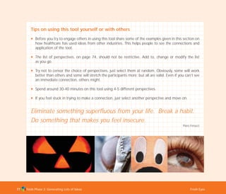 Tools Phase 2: Generating Lots of Ideas Fresh Eyes77
Tips on using this tool yourself or with others
N Before you try to engage others in using this tool share some of the examples given in this section on
how healthcare has used ideas from other industries. This helps people to see the connections and
application of the tool.
N The list of perspectives, on page 74, should not be restrictive. Add to, change or modify the list
as you go.
N Try not to censor the choice of perspectives, just select them at random. Obviously, some will work
better than others and some will stretch the participants more; but all are valid. Even if you can’t see
an immediate connection, others might.
N Spend around 30-40 minutes on this tool using 4-5 different perspectives.
N If you feel stuck in trying to make a connection, just select another perspective and move on.
Eliminate something superfluous from your life. Break a habit.
Do something that makes you feel insecure.
Piero Ferucci
TD_02_TOOLS_ALL 12/9/07 9:27 am Page 15
 