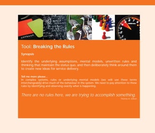 Tool: Breaking the Rules
Synopsis
Identify the underlying assumptions, mental models, unwritten rules and
thinking that maintain the status quo, and then deliberately think around them
to create new ideas for service delivery.
Tell me more please…
In complex systems, rules or underlying mental models (we will use these terms
interchangeably) drive much of the behaviour in the system. We need to pay attention to these
rules by identifying and observing exactly what is happening.
There are no rules here, we are trying to accomplish something.
Thomas A. Edison
TD_02_TOOLS_ALL 12/9/07 9:27 am Page 16
 