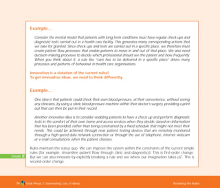 Tools Phase 2: Generating Lots of Ideas Breaking the Rules79
Example…
Consider the mental model that patients with long term conditions must have regular check ups and
diagnostic tests carried out in a health care facility. This generates many corresponding actions that
we take for granted. Since check ups and tests are carried out in a specific place, we therefore must
create patient flow processes that enable patients to move in and out of that place. We also need
decision-making processes to decide which professional should see the patient and how frequently.
When you think about it, a rule like “care has to be delivered in a specific place” drives many
processes and patterns of behaviour in health care organisations.
Innovation is a violation of the current rules!
To get innovative ideas, we need to think differently.
Example…
One idea is that patients could check their own blood pressure, at their convenience, without seeing
any clinicians, by using a static blood pressure machine within their doctor’s surgery, providing a print
out that can then be put in their record.
Another innovative idea is to consider enabling patients to have a check up and perform diagnostic
tests in the comfort of their own home and access services when they decide, based on information
that has been provided, rather than being constrained by a fixed schedule that might not meet their
needs. This could be achieved through near patient testing devices that are remotely monitored
through a high-speed data network connection or through the use of telephone, internet webcam
or e-mail consultations when the patient chooses.
Rules maintain the status quo. We can improve the system within the constraints of the current simple
rules (for example, streamline patient flow through clinic and diagnostics). This is first-order change.
But we can also innovate by explicitly breaking a rule and see where our imagination takes us
I
. This is
second-order change.
Concepts: 22
TD_02_TOOLS_ALL 12/9/07 9:27 am Page 17
 