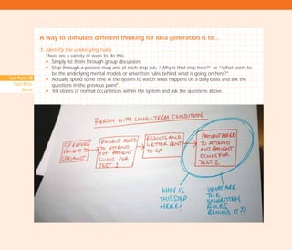 A way to stimulate different thinking for idea generation is to…
1. Identify the underlying rules
There are a variety of ways to do this:
N Simply list them through group discussion.
N Step through a process map and at each step ask, “Why is that step here?” or “What seem to
be the underlying mental models or unwritten rules behind what is going on here?”
N Actually spend some time in the system to watch what happens on a daily basis and ask the
questions in the previous point
I
.
N Tell stories of normal occurrences within the system and ask the questions above.
Tools Phase 1: 50
Pause, Notice,
Observe
TD_02_TOOLS_ALL 12/9/07 9:27 am Page 18
 