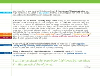 You should then let your learning style dictate next steps. If you learn well through examples, you
might want to read the section on case studies
I
. Use these as a starting point from which you can go
back and read the details of the specific tools used in each case.
If, however, you are more of a “learn by doing” person, identify a current problem or challenge that
you’d like to think differently about and dive directly into the tools. Quickly skim the first few paragraphs
for each tool in a section and select one that seems like it might help with your issue. Assemble a small
group of colleagues or friends, or simply work on your own, to follow the directions given and see where
it takes you. Don’t be discouraged if the first tool you select doesn’t seem to give you any new insights;
simply select a different one and give it another go. The only strong advice that we would give you here is
that you follow the three-phase process in sequence, as described in the tools section of this guide. Specifically,
resist the urge to jump right into Generating Lots of Ideas
I
(phase 2) before you first, Stop Before You Start
I
(phase 1)… and resist the urge to jump prematurely to Selecting and Testing Ideas to Make a Difference
I
(phase 3) before you have generated lots of ideas.
If your primary job role involves service improvement, you might want to read the appendix:
Linking Thinking Differently Tools to Improvement Work
I
early on in your exploration of this guide.
If this is not your main job role, consider this section optional reading.
Finally, if you are the sort of person who wants to learn in more depth, you’ll find some
recommendations to start you on a learning journey on the subject in the appendix: References for
Further Study
I
.
Case Studies: 153
Appendices: 207
Appendices: 211
Tools Phase 2: 63
Tools Phase 1: 33
Tools Phase 3: 113
I can’t understand why people are frightened by new ideas
I’m frightened of the old ones.
John Cage
TD_00_INTRO_01 12/9/07 9:15 am Page 4
 