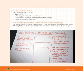 Tools Phase 2: Generating Lots of Ideas Breaking the Rules81
2. Creatively challenge the rules
There are several ways to do this:
N Ask questions:
N What aspects of this rule can we break?
N What aspects of this rule would we want to keep and why?
N Propose an alternative simple rule.
3. Walk around in the “new world” and see what new ideas you can generate
Play out the scenario as to what you would do if the rule were suddenly altered: what could you do
differently? What would that look like? Draw the new process and / or capture ideas as you go.
TD_02_TOOLS_ALL 12/9/07 9:27 am Page 19
 