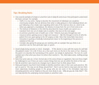 Tips: Breaking Rules
N Give several examples of simple or unwritten rules in daily life and ensure that participants understand
the basic concept. For example:
N Traffic in a city centre. Trying to describe the movement of individual cars would be
enormously complex. But we all know that what is really going on is that individual drivers are
just following a few simple rules regarding which side of the road we drive on, what to do
when you approach a roundabout, the distance to keep from the car in front and so on.
N The Institute of Medicine in the USA has described the future health care system as a
transition from one set of simple rules to another. (See box on the next page)
N A common unwritten rule in health care is that “Patients must pass through low cost
resources before gaining access to high cost resources”. Talk this through in terms of who the
patient first sees upon going to the GP surgery or A&E. Note that many A&Es have been
innovative in putting a medically trained person closer to the beginning of the process in
violation of this rule.
N Consider also giving the group you are working with an example that you think is an
unwritten rule for their particular topic or system.
N Avoid simply being sarcastic or clever. (Example… “If the doctor is cross with the nurses he will hide
the patient’s notes.”) It is OK if there are a few such items on the list in the name of fun. However,
the point is to describe the functioning of the system, not simply its dysfunction. The test of a well-
worded rule is that when you show it to others their reaction is: “Yes, that makes sense, nothing wrong
with that.”
N Note that some rules are, in fact, formal rules in the sense of laws or regulations. But even these might
be challenged to see if there are some creative things that one can do within the limits of the rule.
N Not all unwritten rules need to be changed, but it doesn’t hurt to think about them.
N Many participants may find it hard initially to identify unwritten rules in their own work practices. We
get so used to “the way we do things around here” that it can be hard to step back and see them
more objectively. Involving people in the group who do not work in the immediate topic-area
(including patients) can be helpful as they are more likely to ask, “Why do you do it like that?”. This
can help identify the underlying mental models or unwritten rules.
TD_02_TOOLS_ALL 12/9/07 9:27 am Page 22
 
