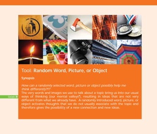 Tool: Random Word, Picture, or Object
Synopsis
How can a randomly selected word, picture or object possibly help me
think differently?!?
The very words and images we use to talk about a topic bring us into our usual
ways of thinking (our mental valleysI
), resulting in ideas that are not very
different from what we already have. A randomly introduced word, picture, or
object activates thoughts that we do not usually associate with the topic and
therefore gives the possibility of a new connection and new ideas.
Concepts: 20
TD_02_TOOLS_ALL 12/9/07 9:27 am Page 24
 