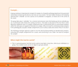 Tools Phase 2: Generating Lots of Ideas Random Word, Picture, or Object87
Example…
A group working on improving the transport of samples to a hospital’s pathology department has generated
several ideas to speed up the process, but none are very creative. The team leader introduces the randomly
selected word “umbrella” (or sees a picture of an umbrella in a magazine, or notices one in the corner of
the room).
The group talks about “umbrellas” for a moment and someone notes that looking up into an umbrella you
see a central post with metal arms coming out from it. This leads to discussion of the fact that in some
laboratory equipment there is a sample compartment that is connected by wires to a processing computer
within the same piece of equipment that does the analysis. Why not keep the central processing computer
in the pathology lab, but place sample compartments out on various wards and connect these in via wires?
The Pathology manager approves a plan to test this idea by disassembling an old laboratory analyser,
relocating the sample compartment on a ward, and connecting it via a cable. No need to transport
the sample!
When might this tool be useful?
N This is a general-purpose tool that can be used on any topic at any time; either by an individual or a
group. Try a random word, picture or object to get you started!
TD_02_TOOLS_ALL 12/9/07 9:27 am Page 25
 