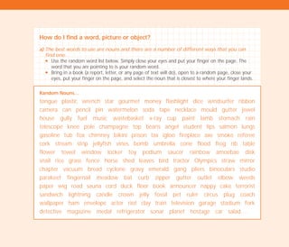 How do I find a word, picture or object?
a) The best words to use are nouns and there are a number of different ways that you can
find one:
N Use the random word list below. Simply close your eyes and put your finger on the page. The
word that you are pointing to is your random word.
N Bring in a book (a report, letter, or any page of text will do), open to a random page, close your
eyes, put your finger on the page, and select the noun that is closest to where your finger lands.
Random Nouns…
tongue plastic wrench star gourmet money flashlight dice windsurfer ribbon
camera can pencil pin watermelon soda tape necklace mould gutter jewel
house gully fuel music wastebasket x-ray cup paint lamb stomach rain
telescope knee pole champagne top beans angel student lips salmon lungs
gasoline tub fox chimney bikini prison tax igloo fireplace axe smoke referee
cork stream strip jellyfish vines bomb umbrella cone flood frog rib table
flower towel window locker toy podium saucer rainbow amoebae disk
snail rice grass fence horse shed leaves bird tractor Olympics straw mirror
chapter vacuum bread cyclone gravy emerald gang pliers binoculars studio
parakeet fingernail meadow bat curb zipper gutter outlet elbow weeds
paper wig road sauna cord duck floor book announcer nappy cake terrorist
sandwich lightning candle crown jelly fossil pet ruler circus plug coach
wallpaper ham envelope actor riot clay train television garage stadium fork
detective magazine medal refrigerator sonar planet hostage car salad….
TD_02_TOOLS_ALL 12/9/07 9:27 am Page 26
 
