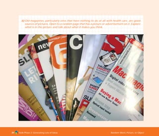 Tools Phase 2: Generating Lots of Ideas Random Word, Picture, or Object89
b) Old magazines, particularly ones that have nothing to do at all with health care, are good
sources of pictures. Open to a random page that has a picture or advertisement on it. Explore
what is in the picture and talk about what it makes you think.
TD_02_TOOLS_ALL 12/9/07 9:27 am Page 27
 