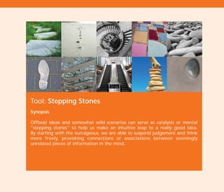 Tool: Stepping Stones
Synopsis
Offbeat ideas and somewhat wild scenarios can serve as catalysts or mental
"stepping stones" to help us make an intuitive leap to a really good idea.
By starting with the outrageous, we are able to suspend judgement and think
more freely, provoking connections or associations between seemingly
unrelated pieces of information in the mind.
TD_02_TOOLS_ALL 12/9/07 9:28 am Page 32
 
