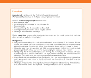 Example A
Issue at work: I can’t seem to find the time to focus on improvement.
Outrageous idea: You must do all of your work using improvement tools.
What are the underlying concepts within the idea?
N Improvement is work
N Use an improvement technique for everything you do
N Streamline tasks
N Think about things that do not need to be done at all
N Learning/improving new skills is part of everyday activities
N Challenges are opportunities for change.
Making connections between using improvement techniques and your ‘usual’ routine, how might the
above concepts be applied in the workplace?
Change ideas:
N Using improvement techniques: During the initial handover at the beginning of your shift ask your self
and the staff handing over how this process could be made more efficient without compromising the
information exchange. Come up with at least three alternative ideas at each shift change for 3 days.
N Streamline tasks: Every time you do a task think how many steps are involved (even create a rough
process map). Identify at least one way that you can simplify the process to make it better.
N Identify things that do not need doing: Be aware of things that you really do not need to do. Ask “does
it need doing at all or who else could help?” This might even be something that patients could do for
themselves. This creates more time for doing other things like improvement work.
N Learning/improving new skills is part of everyday activities: every time you learn something new about the
service you provide make a note of it and review with your team to see if it can lead to general
improvement.
N Challenges are opportunities for change: Every time something seems to be a challenge think about how
it could be different, what is making it such a challenge and how could it be overcome?
TD_02_TOOLS_ALL 12/9/07 9:28 am Page 34
 