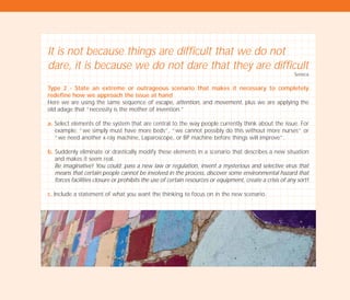 It is not because things are difficult that we do not
dare, it is because we do not dare that they are difficult
Seneca
Type 2 - State an extreme or outrageous scenario that makes it necessary to completely
redefine how we approach the issue at hand
Here we are using the same sequence of escape, attention, and movement, plus we are applying the
old adage that “necessity is the mother of invention.”
a. Select elements of the system that are central to the way people currently think about the issue. For
example: “we simply must have more beds”, “we cannot possibly do this without more nurses” or
“we need another x-ray machine, Laparoscope, or BP machine before things will improve”.
b. Suddenly eliminate or drastically modify these elements in a scenario that describes a new situation
and makes it seem real.
Be imaginative! You could: pass a new law or regulation, invent a mysterious and selective virus that
means that certain people cannot be involved in the process, discover some environmental hazard that
forces facilities closure or prohibits the use of certain resources or equipment, create a crisis of any sort!
c. Include a statement of what you want the thinking to focus on in the new scenario.
TD_02_TOOLS_ALL 12/9/07 9:28 am Page 36
 