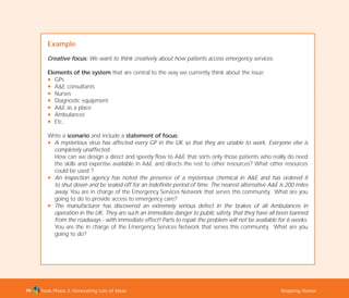 Tools Phase 2: Generating Lots of Ideas Stepping Stones99
Example
Creative focus: We want to think creatively about how patients access emergency services.
Elements of the system that are central to the way we currently think about the issue:
N GPs
N A&E consultants
N Nurses
N Diagnostic equipment
N A&E as a place
N Ambulances
N Etc.
Write a scenario and include a statement of focus:
N A mysterious virus has affected every GP in the UK so that they are unable to work. Everyone else is
completely unaffected.
How can we design a direct and speedy flow to A&E that sorts only those patients who really do need
the skills and expertise available in A&E and directs the rest to other resources? What other resources
could be used ?
N An inspection agency has noted the presence of a mysterious chemical in A&E and has ordered it
to shut down and be sealed off for an indefinite period of time. The nearest alternative A&E is 200 miles
away. You are in charge of the Emergency Services Network that serves this community. What are you
going to do to provide access to emergency care?
N The manufacturer has discovered an extremely serious defect in the brakes of all Ambulances in
operation in the UK. They are such an immediate danger to public safety, that they have all been banned
from the roadways - with immediate effect! Parts to repair the problem will not be available for 6 weeks.
You are the in charge of the Emergency Services Network that serves this community. What are you
going to do?
TD_02_TOOLS_ALL 12/9/07 9:28 am Page 37
 