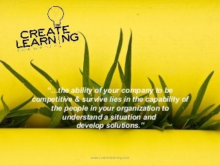 “…the ability of your company to be
competitive & survive lies in the capability of
the people in your organization to
understand a situation and
develop solutions.”
www.create-learning.com
 