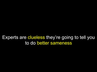 Experts are clueless they’re going to tell you
to do better sameness
 