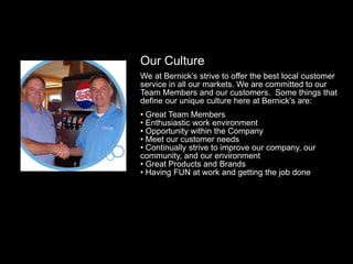 Our Culture
We at Bernick’s strive to offer the best local customer
service in all our markets. We are committed to our
Team Members and our customers. Some things that
define our unique culture here at Bernick’s are:
• Great Team Members
• Enthusiastic work environment
• Opportunity within the Company
• Meet our customer needs
• Continually strive to improve our company, our
community, and our environment
• Great Products and Brands
• Having FUN at work and getting the job done
 