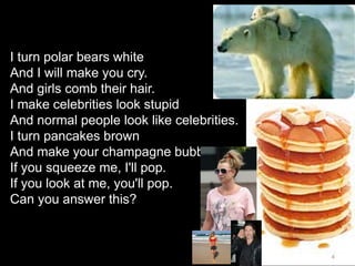 4
I turn polar bears white
And I will make you cry.
And girls comb their hair.
I make celebrities look stupid
And normal people look like celebrities.
I turn pancakes brown
And make your champagne bubble.
If you squeeze me, I'll pop.
If you look at me, you'll pop.
Can you answer this?
 
