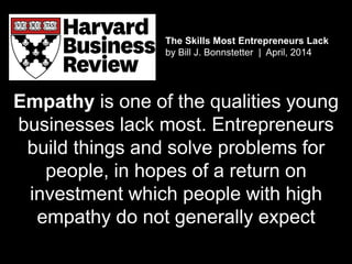 The Skills Most Entrepreneurs Lack
by Bill J. Bonnstetter | April, 2014
Empathy is one of the qualities young
businesses lack most. Entrepreneurs
build things and solve problems for
people, in hopes of a return on
investment which people with high
empathy do not generally expect
 