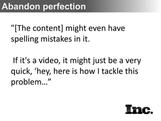 Abandon perfection

 "[The content] might even have
 spelling mistakes in it.

 If it's a video, it might just be a very
 quick, ‘hey, here is how I tackle this
 problem…”
 