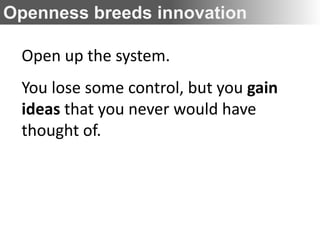 Openness breeds innovation

 Open up the system.
 You lose some control, but you gain
 ideas that you never would have
 thought of.
 
