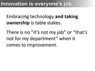 Innovation is everyone’s job

  Embracing technology and taking
  ownership is table stakes.
  There is no ”it’s not my job” or “that’s
  not for my department” when it
  comes to improvement.
 