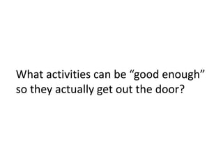 What activities can be “good enough”
so they actually get out the door?
 