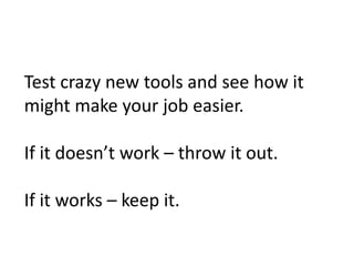 Test crazy new tools and see how it
might make your job easier.

If it doesn’t work – throw it out.

If it works – keep it.
 