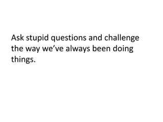 Ask stupid questions and challenge
the way we’ve always been doing
things.
 