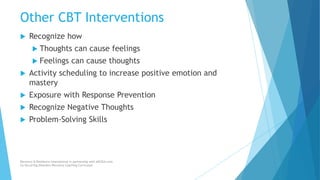 Other CBT Interventions
 Recognize how
 Thoughts can cause feelings
 Feelings can cause thoughts
 Activity scheduling to increase positive emotion and
mastery
 Exposure with Response Prevention
 Recognize Negative Thoughts
 Problem-Solving Skills
Recovery & Resilience International in partnership with AllCEUs.com
Co-Occurring Disorders Recovery Coaching Curriculum
 