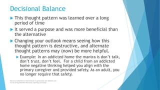 Decisional Balance
 This thought pattern was learned over a long
period of time
 It served a purpose and was more beneficial than
the alternative
 Changing your outlook means seeing how this
thought pattern is destructive, and alternate
thought patterns may (now) be more helpful.
 Example: In an addicted home the mantra is don’t talk,
don’t trust, don’t feel. For a child from an addicted
home negative thinking helped you align with the
primary caregiver and provided safety. As an adult, you
no longer require that safety.
Recovery & Resilience International in partnership with AllCEUs.com
Co-Occurring Disorders Recovery Coaching Curriculum
 