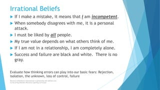 Irrational Beliefs
 If I make a mistake, it means that I am incompetent.
 When somebody disagrees with me, it is a personal
attack.
 I must be liked by all people.
 My true value depends on what others think of me.
 If I am not in a relationship, I am completely alone.
 Success and failure are black and white. There is no
gray.
Evaluate how thinking errors can play into our basic fears: Rejection,
isolation, the unknown, loss of control, failure
Recovery & Resilience International in partnership with AllCEUs.com
Co-Occurring Disorders Recovery Coaching Curriculum
 