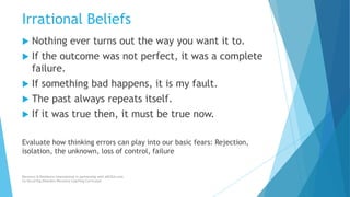 Irrational Beliefs
 Nothing ever turns out the way you want it to.
 If the outcome was not perfect, it was a complete
failure.
 If something bad happens, it is my fault.
 The past always repeats itself.
 If it was true then, it must be true now.
Evaluate how thinking errors can play into our basic fears: Rejection,
isolation, the unknown, loss of control, failure
Recovery & Resilience International in partnership with AllCEUs.com
Co-Occurring Disorders Recovery Coaching Curriculum
 