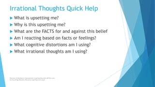 Irrational Thoughts Quick Help
 What is upsetting me?
 Why is this upsetting me?
 What are the FACTS for and against this belief
 Am I reacting based on facts or feelings?
 What cognitive distortions am I using?
 What irrational thoughts am I using?
Recovery & Resilience International in partnership with AllCEUs.com
Co-Occurring Disorders Recovery Coaching Curriculum
 