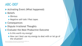 ABC-DEF
 Activating Event (What happened)
 Beliefs
 Obvious
 Negative self-talk//Past tapes
 Consequences
 Dispute Irrational Thoughts
 Evaluate the Most Productive Outcome
 Is this worth my energy?
 How can I best use my energy to deal with or let go of
the situation?
Recovery & Resilience International in partnership with AllCEUs.com
Co-Occurring Disorders Recovery Coaching Curriculum
 